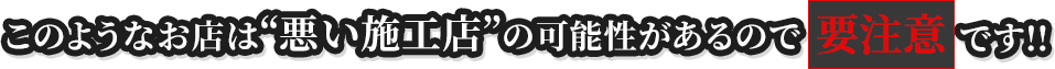 このようなお店は“悪い施工店”の可能性があるので要注意です!!