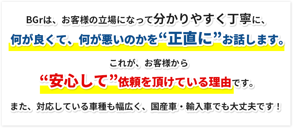 BGrは、お客様の立場になって分かりやすく丁寧に、何が良くて、何が悪いのかを“正直に”お話します。これが、お客様から“安心して”依頼を頂けている理由です。また、対応している車種も幅広く、国産車・輸入車でも大丈夫です!