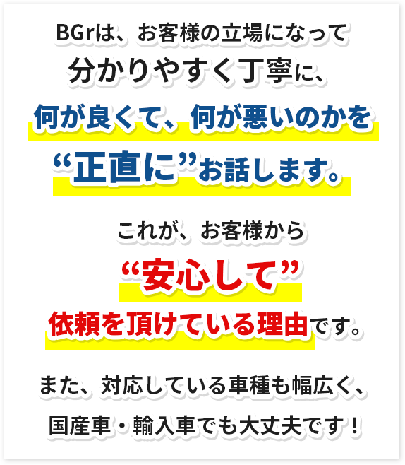 BGrは、お客様の立場になって分かりやすく丁寧に、何が良くて、何が悪いのかを“正直に”お話します。これが、お客様から“安心して”依頼を頂けている理由です。また、対応している車種も幅広く、国産車・輸入車でも大丈夫です!