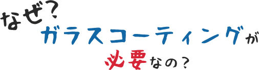 なぜ、ガラスコーティングが必要なの？