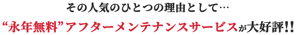 その人気のひとつの理由として“永年無料”アフターメンテナンスサービスが大好評!!