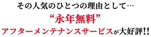 その人気のひとつの理由として“永年無料”アフターメンテナンスサービスが大好評!!